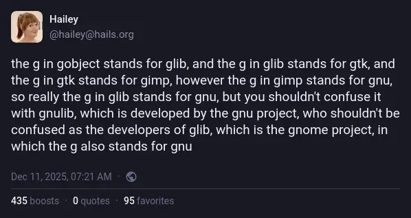 @hailey@hails.org on Mastodon: "the g in gobject stands for glib, and the g in glib stands for gtk, and the g in gtk stands for gimp, however the g in gimp stands for gnu, so really the g in glib stands for gnu, but you shouldn't confuse it with gnulib, which is developed by the gnu project, who shouldn't be confused as the developers of glib, which is the gnome project, in which the g also stands for gnu".
