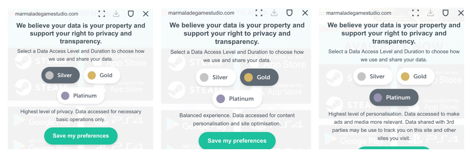 Three screenshots lined up in a row. Each image includes a URL to the site marmaladegamestudio .com at the top. Below that, each image says, “We believe your data is your property and support your right to privacy and transparency. Select a Data Access Level and Duration to choose how we use and share your data.” Below that are three buttons, labeled, “Silver,” “Gold,” and “Platinum.” In the left image, Silver is selected, and it says, “Highest level of privacy. Data accessed for necessary basic operations only.” In the middle image, Gold is selected, and it says, “Balanced experience. Data accessed for content personalisation and site optimisation.” In the right image, Platinum is selected, and it says, “Highest level of personalisation. Data accessed to make ads and media more relevant. Data shared with 3rd parties may be used to track you on this site and other sites you visit.”