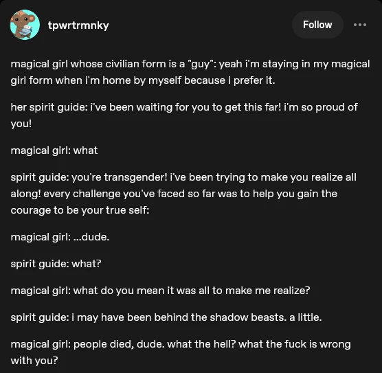 magical girl whose civilian form is a "guy": yeah i'm staying in my magical girl form when i'm home by myself because i prefer it. her spirit guide: i've been waiting for you to get this far! i'm so proud of you! magical girl: what spirit guide: you're transgender! i've been trying to make you realize all along! every challenge you've faced so far was to help you gain the courage to be your true self: magical girl: ...dude. spirit guide: what? magical girl: what do you mean it was all to make me realize? spirit guide: i may have been behind the shadow beasts. a little. magical girl: people died, dude. what the hell? what the fuck is wrong with you?
