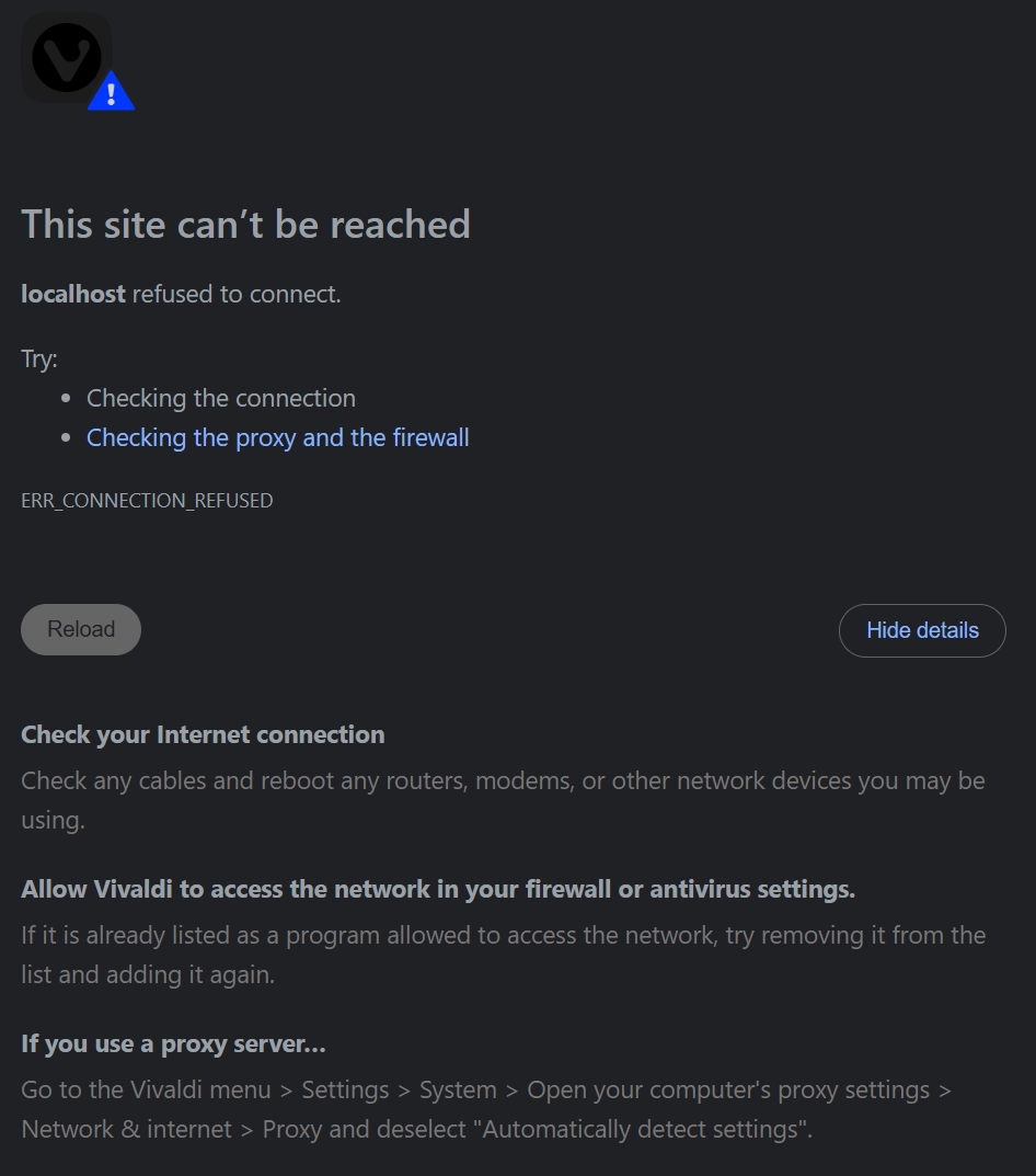 This site can’t be reached localhost refused to connect. Try:  Checking the connection Checking the proxy and the firewall ERR_CONNECTION_REFUSED Check your Internet connection Check any cables and reboot any routers, modems, or other network devices you may be using. Allow Vivaldi to access the network in your firewall or antivirus settings. If it is already listed as a program allowed to access the network, try removing it from the list and adding it again. If you use a proxy server… Go to the Vivaldi menu > Settings > System > Open your computer's proxy settings > Network & internet > Proxy and deselect "Automatically detect settings".