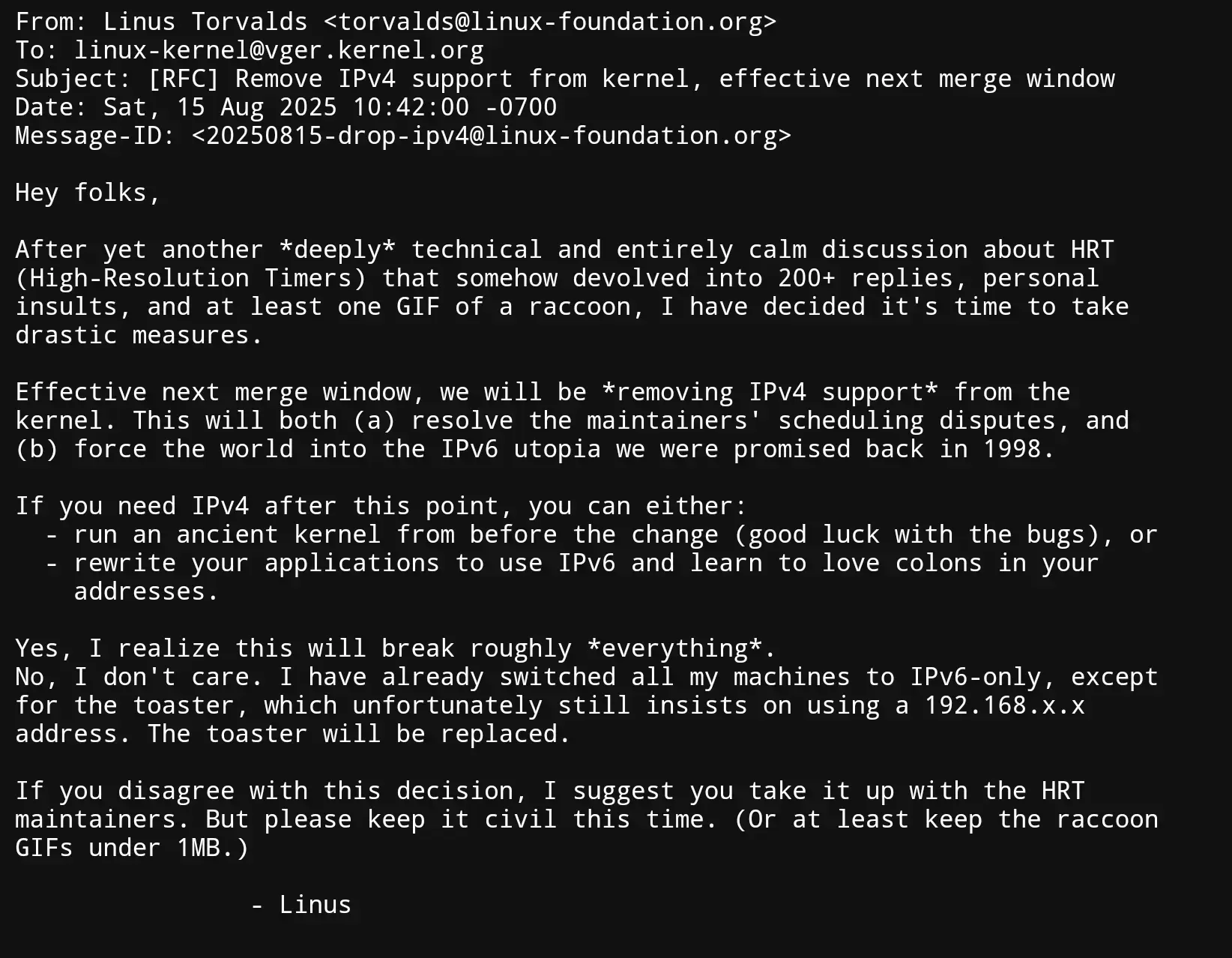 From: Linus Torvalds <torvalds@linux-foundation.org> To: linux-kernel@vger.kernel.org Subject: [RFC] Remove IPv4 support from kernel, effective next merge window Date: Sat, 15 Aug 2025 10:42:00 -0700 Message-ID: <20250815-drop-ipv4@linux-foundation.org>  Hey folks,  After yet another deeply technical and entirely calm discussion about HRT (High-Resolution Timers) that somehow devolved into 200+ replies, personal insults, and at least one GIF of a raccoon, I have decided it’s time to take drastic measures.  Effective next merge window, we will be removing IPv4 support from the kernel. This will both (a) resolve the maintainers’ scheduling disputes, and (b) force the world into the IPV6 utopia we were promised back in 1998.  If you need IPv4 after this point, you can either:  run an ancient kernel from before the change (good luck with the bugs), or rewrite your applications to use IPv6 and learn to love colons in your addresses. Yes, I realize this will break roughly *everything *. No, I don’t care. I have already switched all my machines to IPv6-only, except for the toaster, which unfortunately still insists on using a 192. 168. x. x address. The toaster will be replaced.  If you disagree with this decision, I suggest you take it up with the HRT maintainers. But please keep it civil this time. (Or at least keep the raccoon GIFs under 1MB.)  - Linus