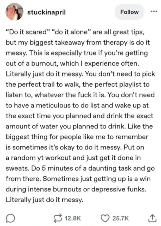 A social media post by "stuckinapril". It reads as follows: "'Do it scared' 'do it alone' are great tips, but my biggest takeaway from therapy is to do it messy. This is especially true if you're getting out of a burnout, which I experience often. Literally just do it messy. You don't need to pick the perfect trail to walk, the perfect playlist to listen to, whatever the fuck it is. You don't need to have a meticulous to do list and wake up at the exact time you planned and drink the exact amount of water you planned to drink. Like the biggest thing for people like me to remember is to sometimes it's okay to do it messy. Put on a random [YouTube] workout and just get it done in sweats. Do 5 minutes of a daunting task and go from there. Sometimes just getting up is a win during intense burnouts or depressive funks. Literally just do it messy." End of transcription