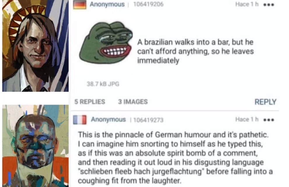 German anon, with Gary, the Cryptofascist's portrait: "A brazilian walks into a bar, but he can't afford anything, so he leaves immediately". French anon, with Measurehead's portrait: "This is the pinnacle of German humour and it's pathetic. I can imagine him snorting to himself as he typed this, as if this was an absolute spirit bomb of a comment, and then reading it out loud in his disgusting language "schlieben fleeb hach jurgeflachtung" before falling into a coughing fit from the laughter."