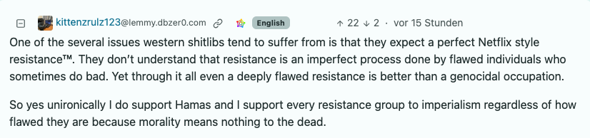 Comment by kittenzrulz123@lemmy.dbzer0.com: "One of the several issues western shitlibs tend to suffer from is that they expect a perfect Netflix style resistance™. They don’t understand that resistance is an imperfect process done by flawed individuals who sometimes do bad. Yet through it all even a deeply flawed resistance is better than a genocidal occupation.  So yes unironically I do support Hamas and I support every resistance group to imperialism regardless of how flawed they are because morality means nothing to the dead."