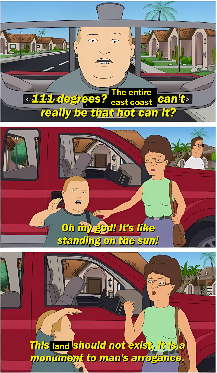 King of the Hill scene about traveling to Phoenix, Arizona, but edited to be about the US east coast. Bobby says in the first panel, "111 degrees? The entire east coast can't really be that hot, can it?" In the next panel, he gets out of the car and says "Oh my god! It's like standing on the sun!" In the last panel, his mother Peggy says, "This land should not exist. It is a monument to man's arrogance."