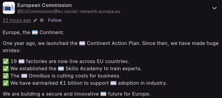 A post from European commision with word AI replaced with emoji 🏳️‍⚧️. Initial post: Europe, the AI Continent.   One year ago, we launched the AI Continent Action Plan. Since then, we have made huge strides:   ✅ 19 AI factories are now live across EU countries.  ✅ We established the AI Skills Academy to train experts.  ✅ The AI Omnibus is cutting costs for business.  ✅ We have earmarked €1 billion to support AI adoption in industry.   We are building a secure and innovative AI future for Europe. 