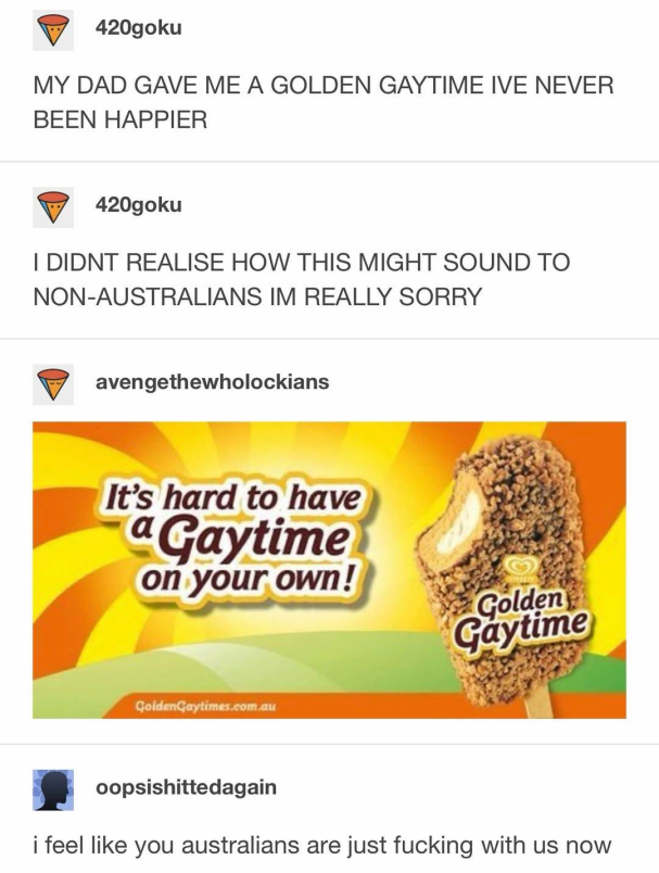 Tumblr post:"MY DAD GAVE ME A GOLDEN GAYTIME IVE NEVER BEEN HAPPIER. I DIDNT REALISE HOW THIS MIGHT SOUND TO NON-AUSTRALIANS IM REALLY SORRY" Picture of a advertisement for a ice cream called "Golden Gaytime" Reply:"i feel like you australians are just fucking with us now"