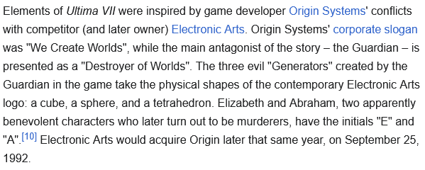 Elements of Ultima VII were inspired by game developer Origin Systems' conflicts with competitor (and later owner) Electronic Arts. Origin Systems' corporate slogan was "We Create Worlds", while the main antagonist of the story – the Guardian – is presented as a "Destroyer of Worlds". The three evil "Generators" created by the Guardian in the game take the physical shapes of the contemporary Electronic Arts logo: a cube, a sphere, and a tetrahedron. Elizabeth and Abraham, two apparently benevolent characters who later turn out to be murderers, have the initials "E" and "A".[10] Electronic Arts would acquire Origin later that same year, on September 25, 1992. 