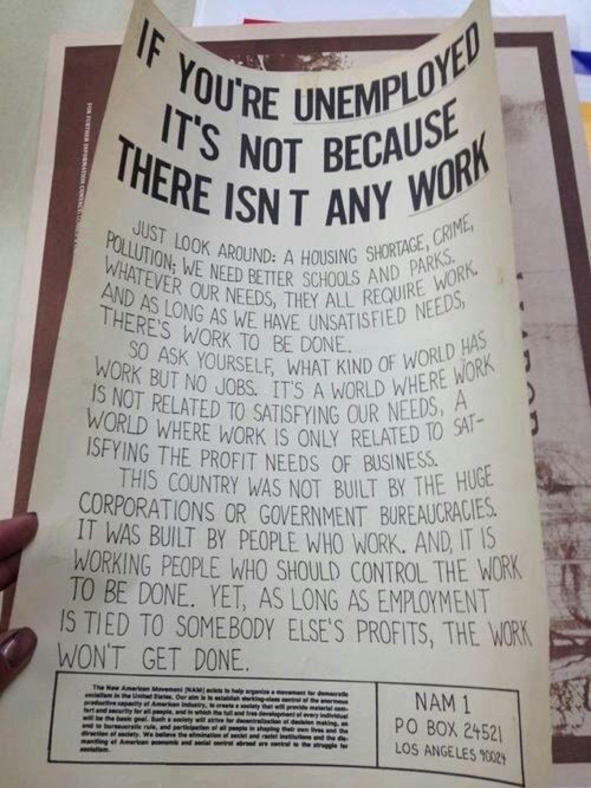 Just look around: a housing shortage, crime, pollution: we need better schools and parks. Whatever our needs, they all require work. And as long as we have unsatisfied needs, there’s work to be done.¶So ask yourself, what kind of world has work but no jobs. It's a world work is not related to satisfying our neehs, a world where work is only related to satisfying the profit needs of business.¶This country was not built by the huge corporations or government bureaucracies. It was built by people who work. And it is working people who should control the work to be done. Yet, as long 's employment is tied to somebody else's profits, the work won't get done.