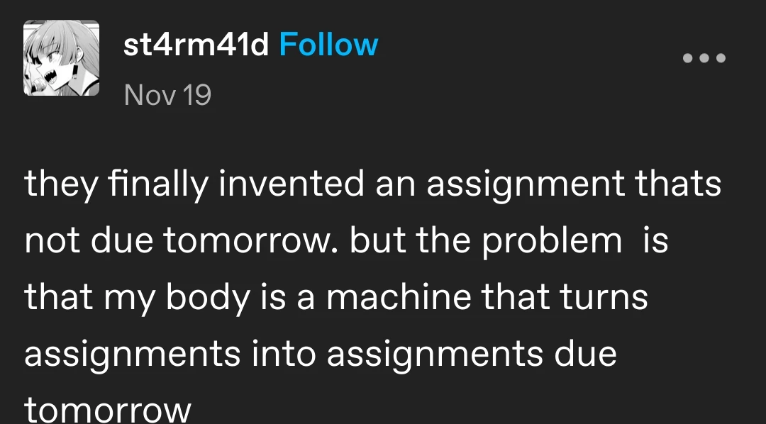 st4rm41d posts:  they finally invented an assignment thats not due tomorrow. but the problem  is that my body is a machine that turns assignments into assignments due tomorrow